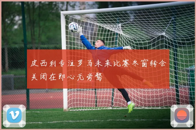 皮西利专注罗马未来比赛冬窗转会关闭在即心无旁骛