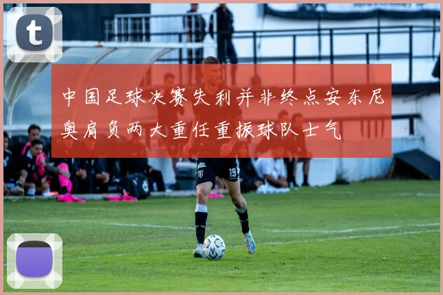 中国足球决赛失利并非终点安东尼奥肩负两大重任重振球队士气