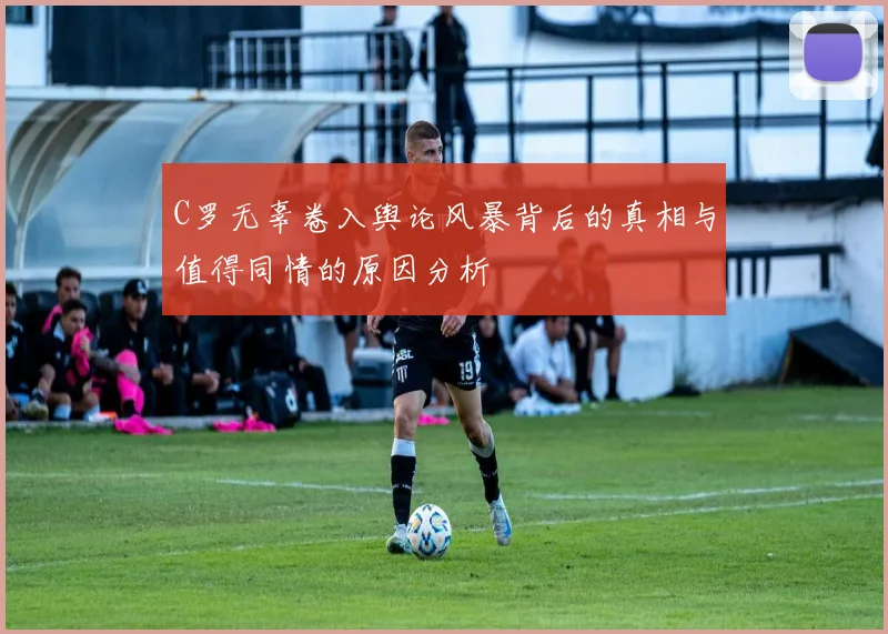 C罗无辜卷入舆论风暴背后的真相与值得同情的原因分析