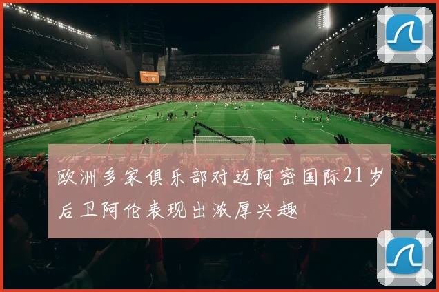 欧洲多家俱乐部对迈阿密国际21岁后卫阿伦表现出浓厚兴趣