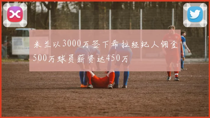 米兰以3000万签下希拉经纪人佣金500万球员薪资达450万