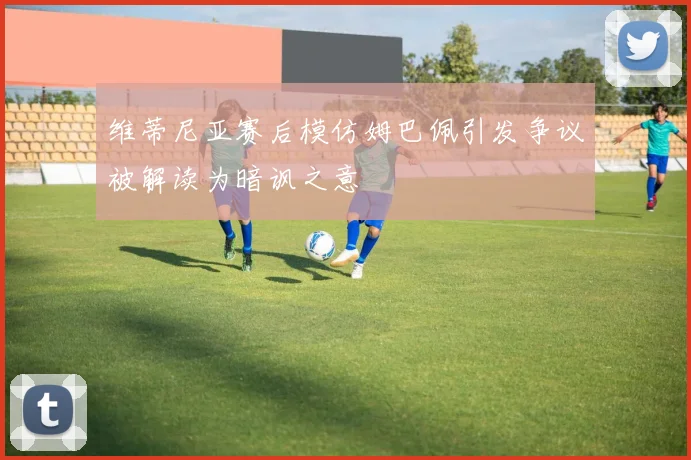 维蒂尼亚赛后模仿姆巴佩引发争议被解读为暗讽之意
