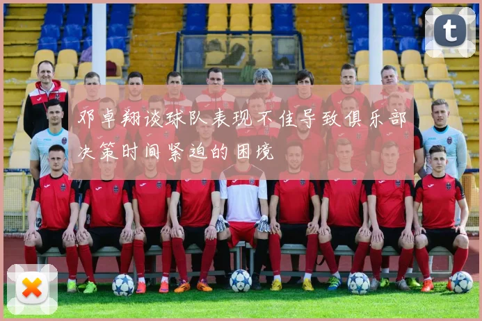 邓卓翔谈球队表现不佳导致俱乐部决策时间紧迫的困境