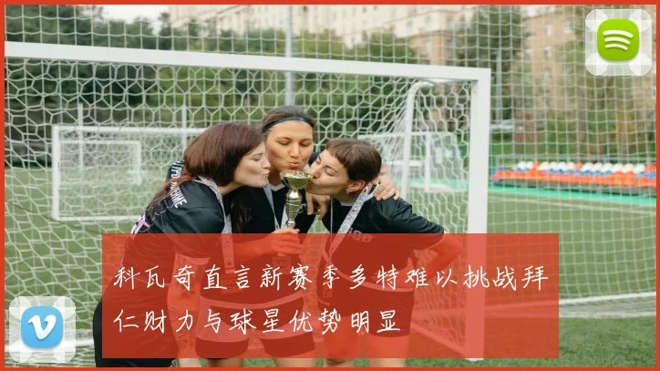 科瓦奇直言新赛季多特难以挑战拜仁财力与球星优势明显