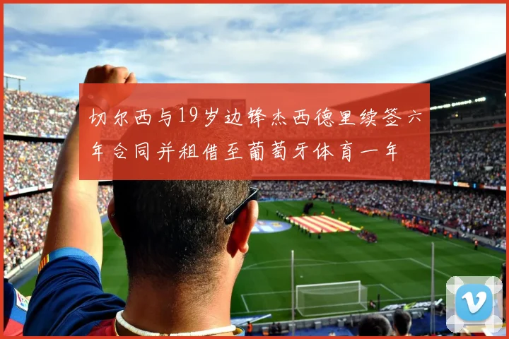 切尔西与19岁边锋杰西德里续签六年合同并租借至葡萄牙体育一年