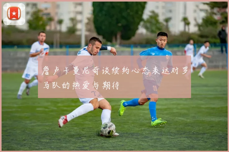 詹卢卡曼尼奇谈续约心态表达对罗马队的热爱与期待