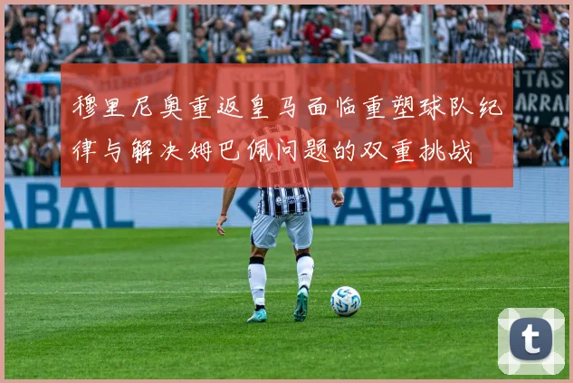 穆里尼奥重返皇马面临重塑球队纪律与解决姆巴佩问题的双重挑战