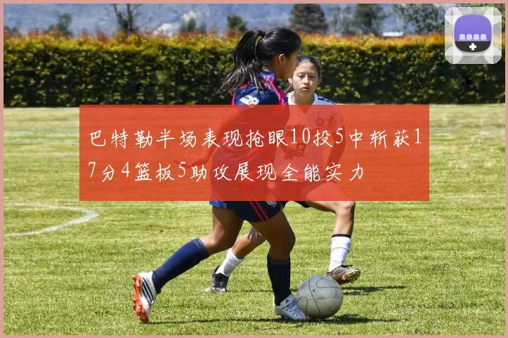 巴特勒半场表现抢眼10投5中斩获17分4篮板5助攻展现全能实力
