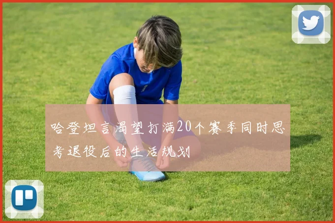哈登坦言渴望打满20个赛季同时思考退役后的生活规划